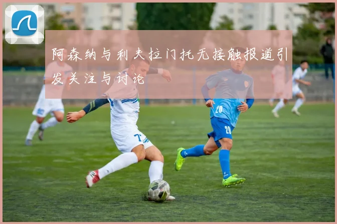 阿森纳与利夫拉门托无接触报道引发关注与讨论