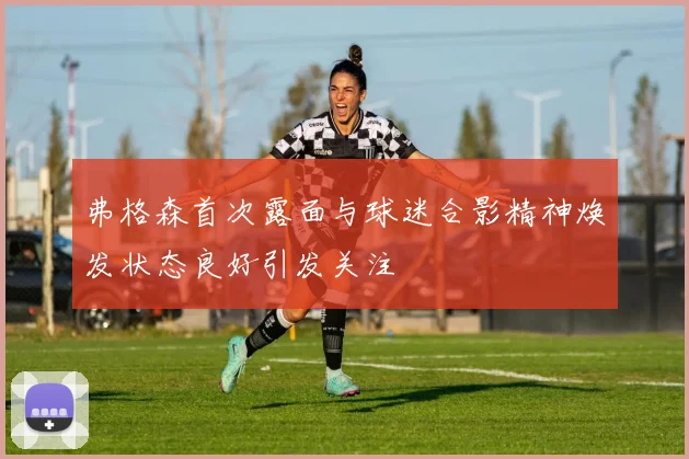 弗格森首次露面与球迷合影精神焕发状态良好引发关注