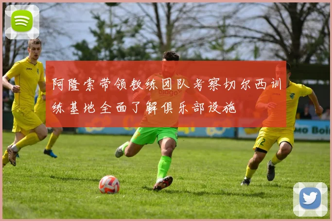 阿隆索带领教练团队考察切尔西训练基地全面了解俱乐部设施
