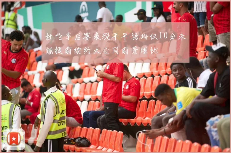 杜伦季后赛表现平平场均仅10分未能提前续约大合同前景堪忧