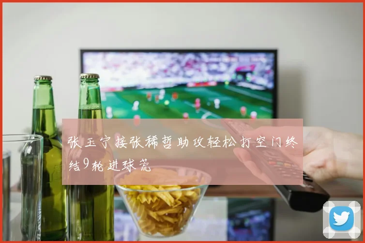张玉宁接张稀哲助攻轻松打空门终结9轮进球荒