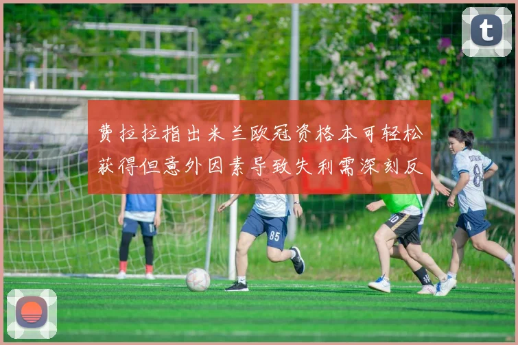 费拉拉指出米兰欧冠资格本可轻松获得但意外因素导致失利需深刻反思
