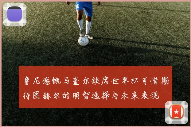 鲁尼感慨马奎尔缺席世界杯可惜期待图赫尔的明智选择与未来表现