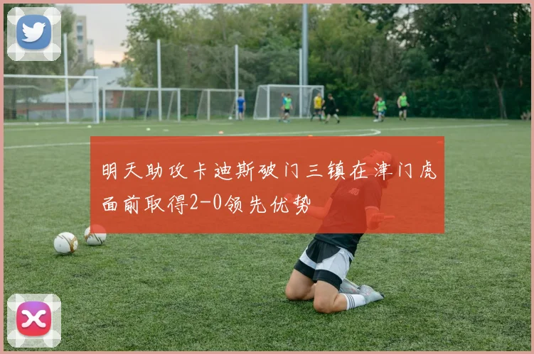 明天助攻卡迪斯破门三镇在津门虎面前取得2-0领先优势