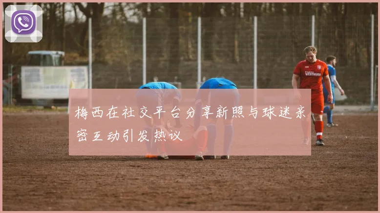 梅西在社交平台分享新照与球迷亲密互动引发热议