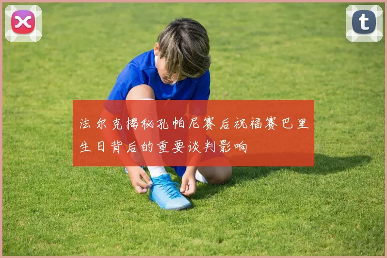 法尔克揭秘孔帕尼赛后祝福赛巴里生日背后的重要谈判影响