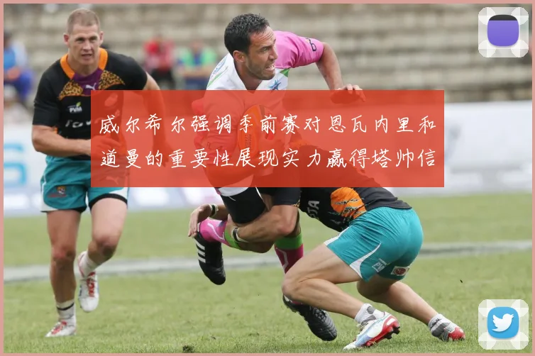 威尔希尔强调季前赛对恩瓦内里和道曼的重要性展现实力赢得塔帅信任