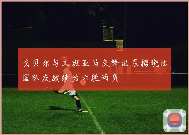 戈贝尔与文班亚马交锋记录揭晓法国队友战绩为六胜两负