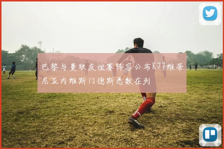 巴黎与曼联友谊赛阵容公布K77维蒂尼亚内维斯门德斯悉数在列